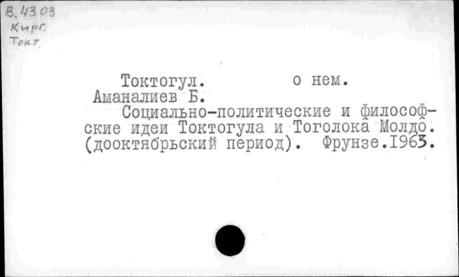 ﻿Тонг
Токтогул.	о нем.
Аманалиев Б.
Социально-политические и философские идеи Токтогула и Тоголока Молдо. (дооктябрьский период). Фрунзе.1965.